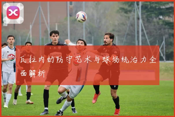瓦拉内的防守艺术与球场统治力全面解析