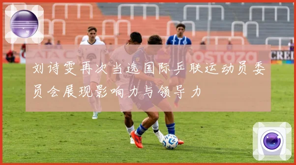 刘诗雯再次当选国际乒联运动员委员会展现影响力与领导力