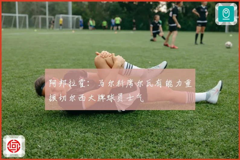 阿邦拉霍：马尔科席尔瓦有能力重振切尔西大牌球员士气