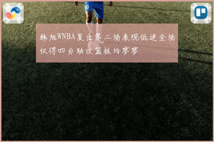 韩旭WNBA复出第二场表现低迷全场仅得四分助攻篮板均寥寥