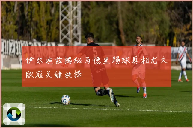 伊尔迪兹揭秘马德里踢球真相尤文欧冠关键抉择