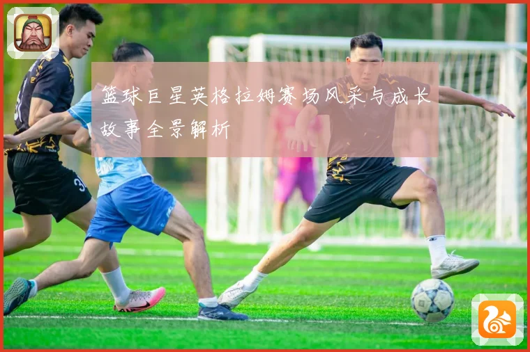 篮球巨星英格拉姆赛场风采与成长故事全景解析