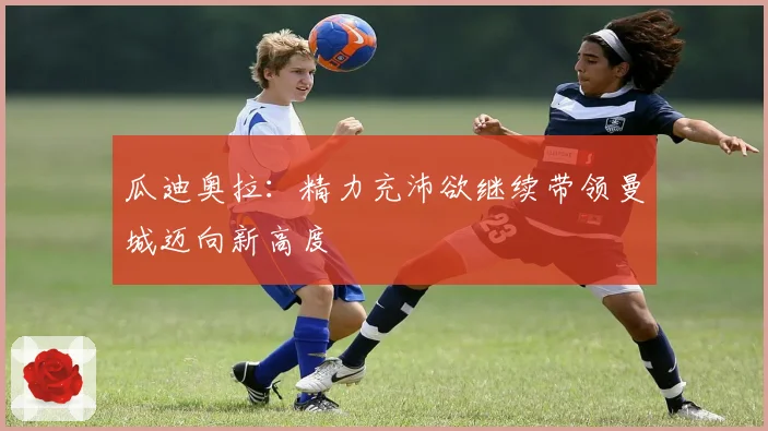 瓜迪奥拉：精力充沛欲继续带领曼城迈向新高度