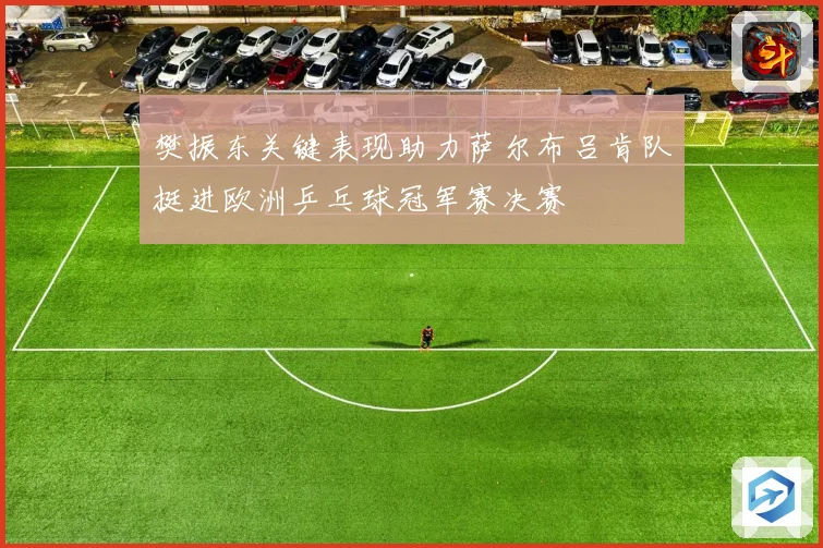 樊振东关键表现助力萨尔布吕肯队挺进欧洲乒乓球冠军赛决赛