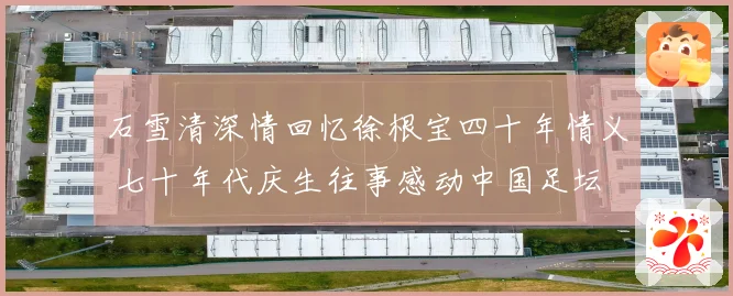 石雪清深情回忆徐根宝四十年情义 七十年代庆生往事感动中国足坛