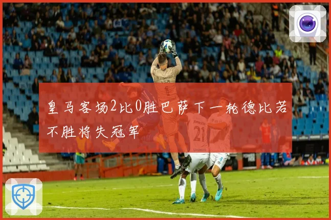 皇马客场2比0胜巴萨下一轮德比若不胜将失冠军
