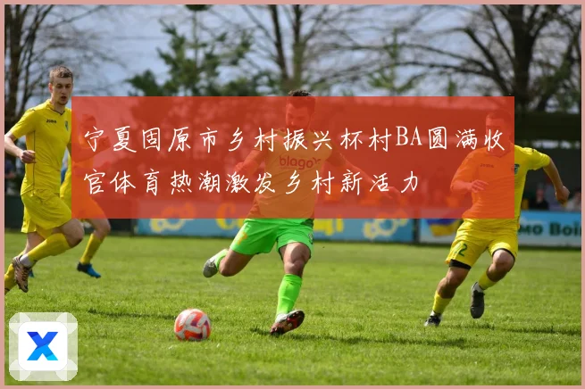 宁夏固原市乡村振兴杯村BA圆满收官体育热潮激发乡村新活力