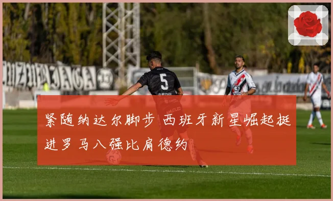 紧随纳达尔脚步 西班牙新星崛起挺进罗马八强比肩德约