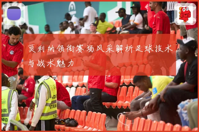 莫利纳领衔赛场风采解析足球技术与战术魅力