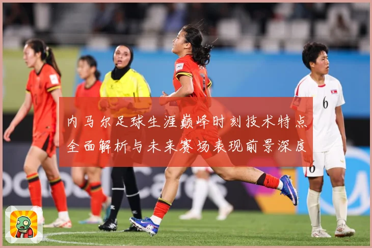 内马尔足球生涯巅峰时刻技术特点全面解析与未来赛场表现前景深度展望及传奇故事