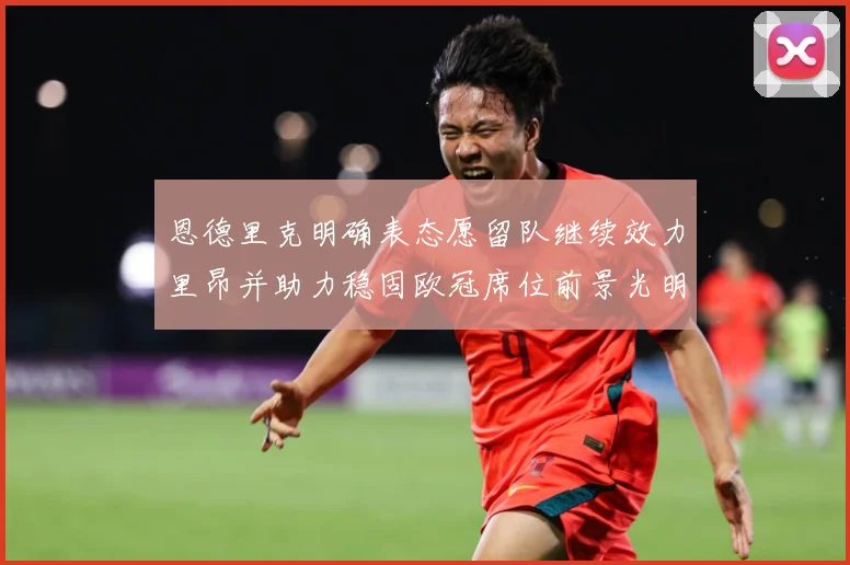 恩德里克明确表态愿留队继续效力里昂并助力稳固欧冠席位前景光明战术观察
