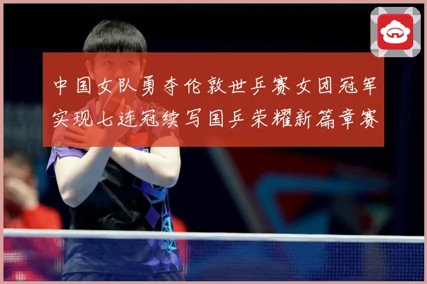 中国女队勇夺伦敦世乒赛女团冠军实现七连冠续写国乒荣耀新篇章赛场解读
