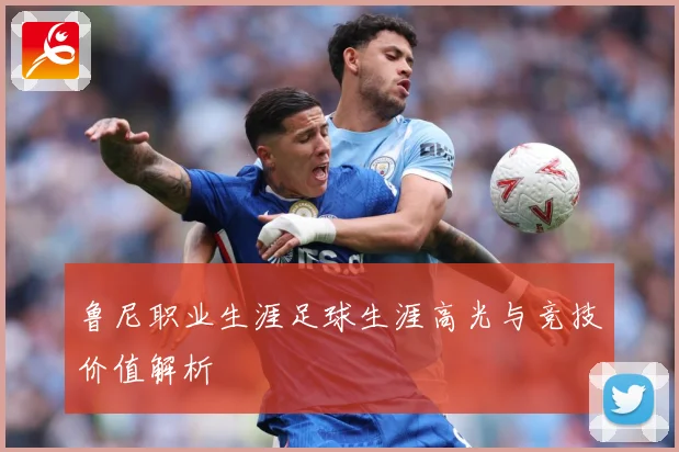 鲁尼职业生涯足球生涯高光与竞技价值解析