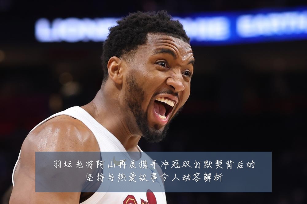 羽坛老将阿山再度携手冲冠双打默契背后的坚持与热爱故事令人动容解析